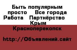 Быть популярным просто! - Все города Работа » Партнёрство   . Крым,Красноперекопск